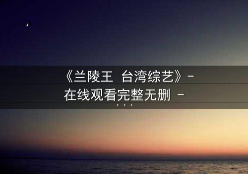 《兰陵王 台湾综艺》- 在线观看完整无删 - 揭秘幕后惊天内幕