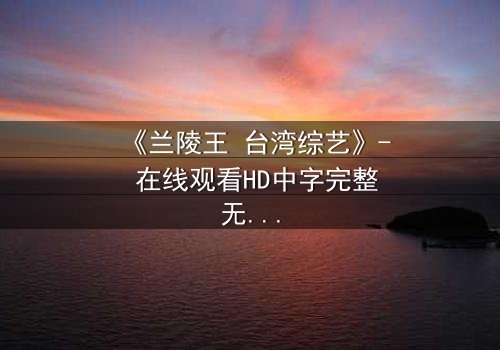 《兰陵王 台湾综艺》- 在线观看HD中字完整无删 - 揭秘台综版兰陵王的惊天秘闻