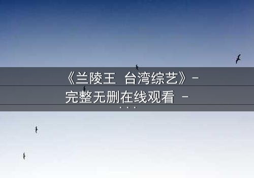 《兰陵王 台湾综艺》- 完整无删在线观看 - 揭秘台综版兰陵王的隐秘情仇