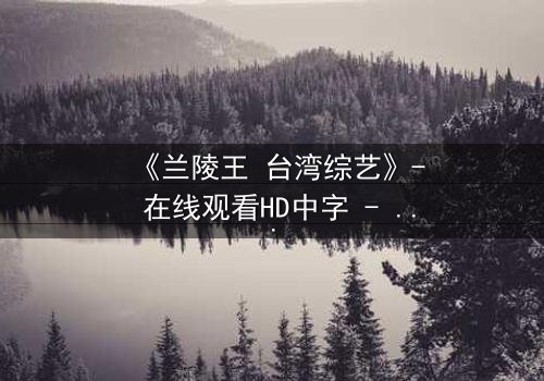 《兰陵王 台湾综艺》- 在线观看HD中字 - 揭秘古代战神如何引爆现代综艺风暴