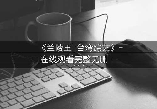 《兰陵王 台湾综艺》- 在线观看完整无删 - 揭开历史英雄的综艺奇遇