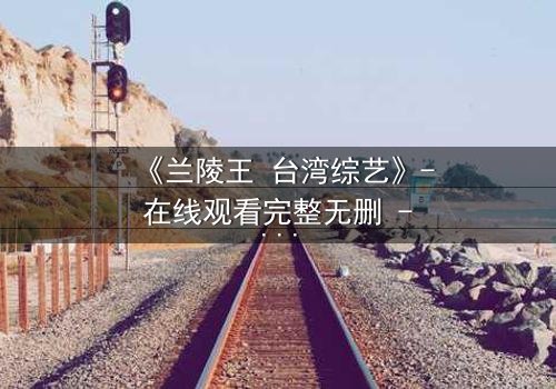 《兰陵王 台湾综艺》- 在线观看完整无删 - 揭秘台综版兰陵王的禁忌之恋与权力暗战