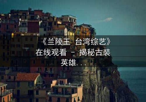 《兰陵王 台湾综艺》在线观看 - 揭秘古装英雄的综艺奇遇,你敢点开吗?